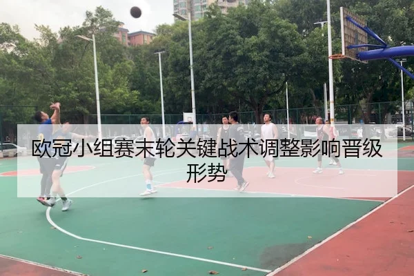 欧冠小组赛末轮关键战术调整影响晋级形势